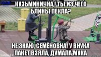 кузьминична,! ты из чего блины пекла? не знаю, семёновна! у внука пакет взяла, думала мука