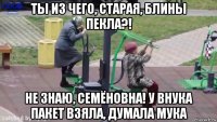 ты из чего, старая, блины пекла?! не знаю, семёновна! у внука пакет взяла, думала мука