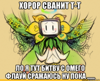 хорор сванит т-т ло я тут битву с омего флауй сражаюсь ну пока ......