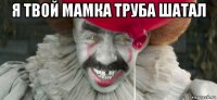 я твой мамка труба шатал 