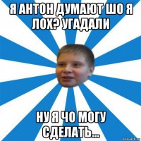 я антон думают шо я лох? угадали ну я чо могу сделать...