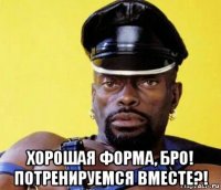  хорошая форма, бро! потренируемся вместе?!