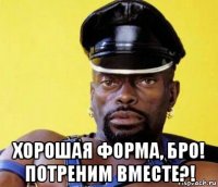  хорошая форма, бро! потреним вместе?!