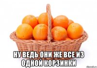  ну ведь они же все из одной корзинки