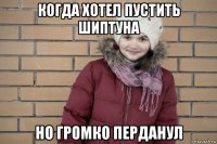 когда хотел пустить шиптуна но громко перданул