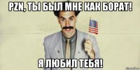 pzn, ты был мне как борат! я любил тебя!