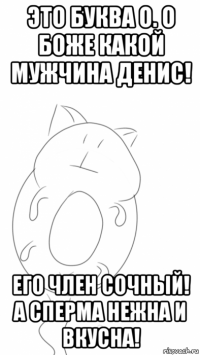 это буква о. о боже какой мужчина денис! его член сочный! а сперма нежна и вкусна!