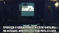  приходи к нам и приноси свои фильмы на флешке, или просто поиграть в х box