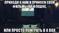 приходи к нам и приноси свои фильмы на флешке, или просто поиграть в х box