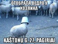 отобрала ведро у хозяина kaštonų g. 27, pagiriai