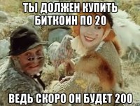 ты должен купить биткоин по 20 ведь скоро он будет 200