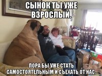 сынок ты уже взрослый. пора бы уже стать самостоятельным и съехать от нас.