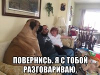  повернись. я с тобой разговариваю.