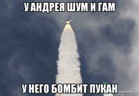 у андрея шум и гам у него бомбит пукан