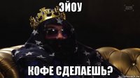 эйоу кофе сделаешь?