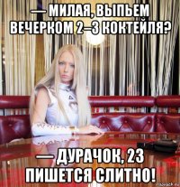 — милая, выпьем вечерком 2–3 коктейля? — дурачок, 23 пишется слитно!