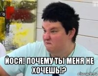  йося! почему ты меня не хочешь!?