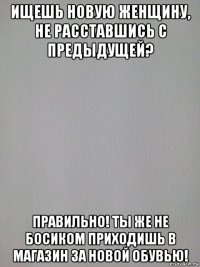 ищешь новую женщину, не расставшись с предыдущей? правильно! ты же не босиком приходишь в магазин за новой обувью!