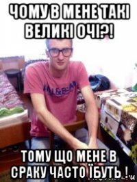чому в мене такі великі очі?! тому що мене в сраку часто їбуть !