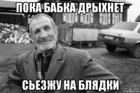 пока бабка дрыхнет сьезжу на блядки
