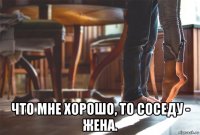  что мне хорошо, то соседу - жена.