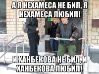 а я нехамеса не бил, я нехамеса любил! и ханбекова не бил, и ханбекова любил!