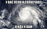 у вас ясно и солнечно? я иду к вам