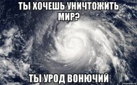 ты хочешь уничтожить мир? ты урод вонючий