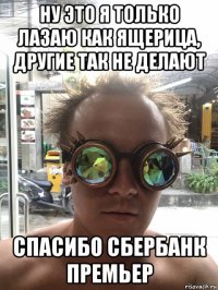 ну это я только лазаю как ящерица, другие так не делают спасибо сбербанк премьер