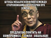 штобы небыло конфликта между сторонниками двух теории про землю, предлагаю пойтить на компромисс... земля - овальная!