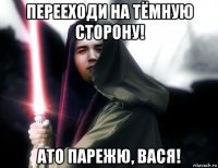 перееходи на тёмную сторону! ато парежю, вася!