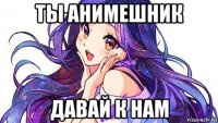ты анимешник давай к нам