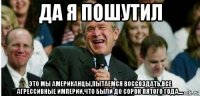 да я пошутил это мы американцы,пытаемся воссоздать,все агрессивные империи,что были до сорок пятого года....
