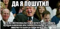 да я пошутил это мы американцы,пытаемся вернуть и восстановить негласно финансово или геополитически ,все агрессивные империи,что были до сорок пятого года....