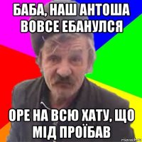 баба, наш антоша вовсе ебанулся оре на всю хату, що мід проїбав