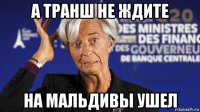 а транш не ждите на мальдивы ушел