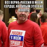 все верно. россия в моем сердце, но тупым этого не понять 