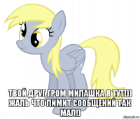  твой друг гром милашка я тут!)) жаль что лимит сообщений так мал!)