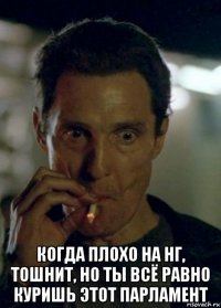  когда плохо на нг, тошнит, но ты всё равно куришь этот парламент