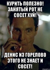 курить полезно! занятый рот не сосет хуй! денис из горелово этого не знает и сосет!