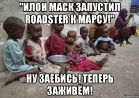 "илон маск запустил roadster к марсу!" ну заебись! теперь заживём!