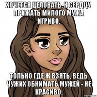 хочется целовать, к сердцу прижать милого мужа игриво. только где ж взять, ведь чужих обнимать мужей - не красиво.