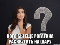  кого бы еще рогатика раскрутить на шару