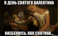 в день святого валентина наебенюсь, как скотина...