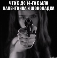 что б до 14-го была валентинка и шоколадка 