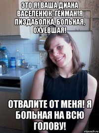 это я! ваша диана васеленюк, гейман!я пиздаболка, больная, охуевшая! отвалите от меня! я больная на всю голову!
