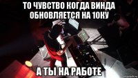 то чувство когда винда обновляется на 10ку а ты на работе