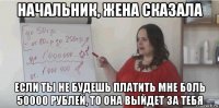 начальник, жена сказала если ты не будешь платить мне боль 50000 рублей, то она выйдет за тебя