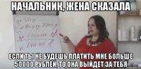 начальник, жена сказала если ты не будешь платить мне больше 50000 рублей, то она выйдет за тебя