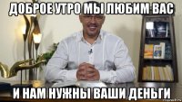 доброе утро мы любим вас и нам нужны ваши деньги